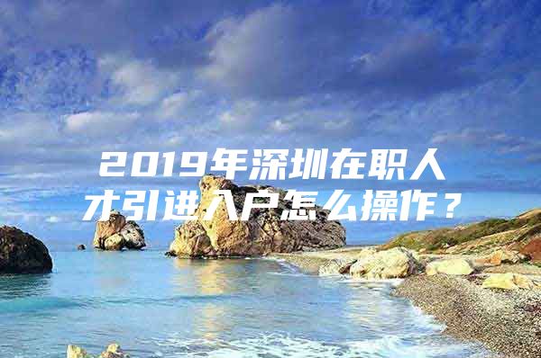 2019年深圳在职人才引进入户怎么操作？