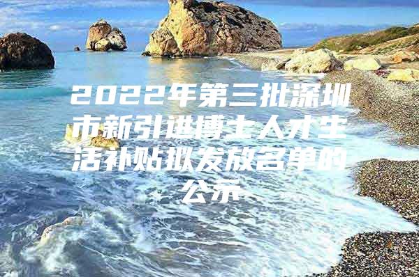 2022年第三批深圳市新引进博士人才生活补贴拟发放名单的公示