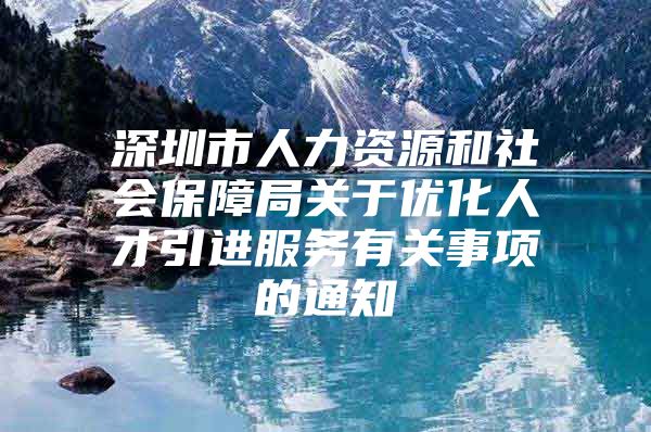 深圳市人力资源和社会保障局关于优化人才引进服务有关事项的通知