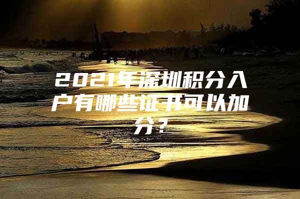 2021年深圳积分入户有哪些证书可以加分？