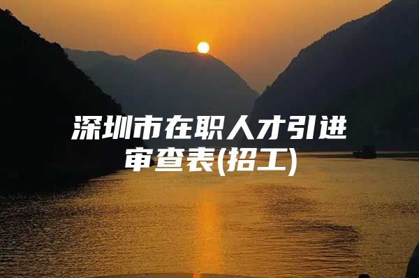 深圳市在职人才引进审查表(招工)
