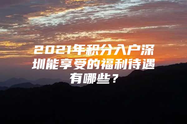 2021年积分入户深圳能享受的福利待遇有哪些？