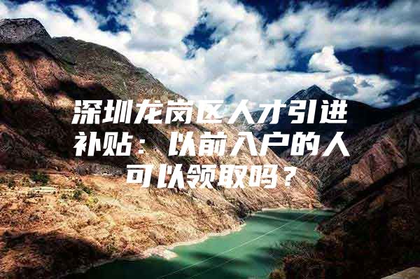 深圳龙岗区人才引进补贴：以前入户的人可以领取吗？