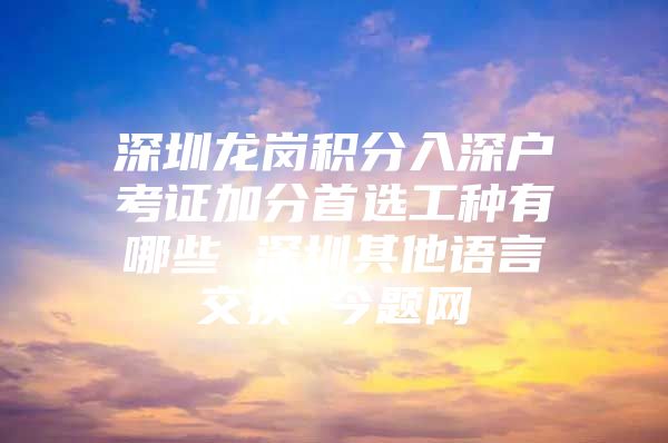 深圳龙岗积分入深户考证加分首选工种有哪些 深圳其他语言交换 今题网