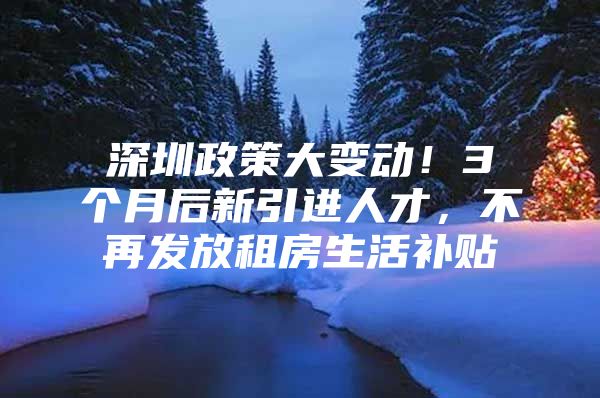 深圳政策大变动！3个月后新引进人才，不再发放租房生活补贴