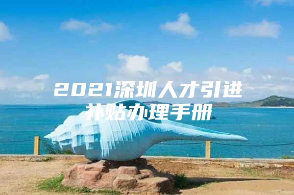2021深圳人才引进补贴办理手册