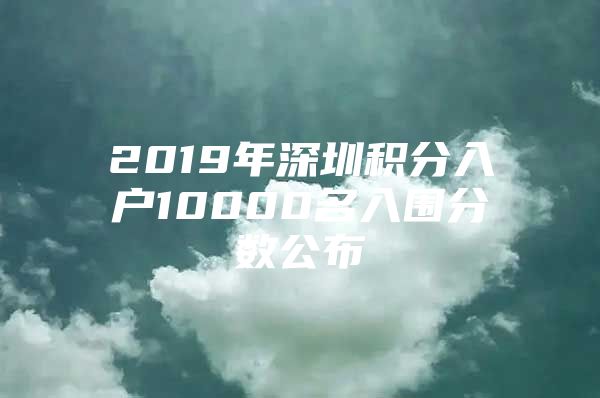 2019年深圳积分入户10000名入围分数公布
