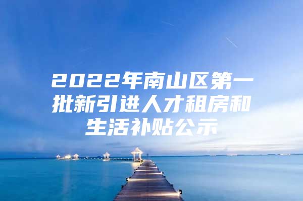 2022年南山区第一批新引进人才租房和生活补贴公示