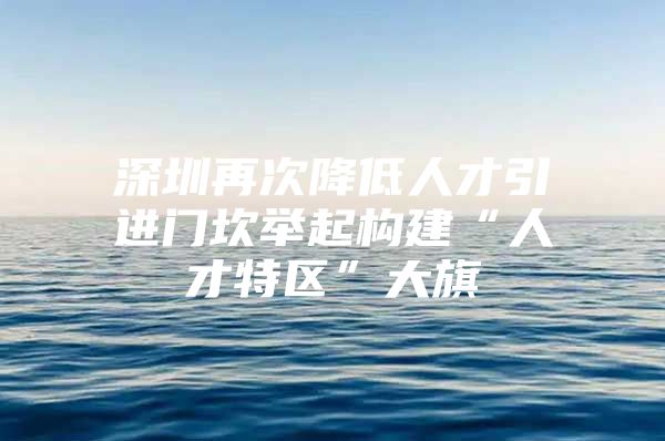 深圳再次降低人才引进门坎举起构建“人才特区”大旗