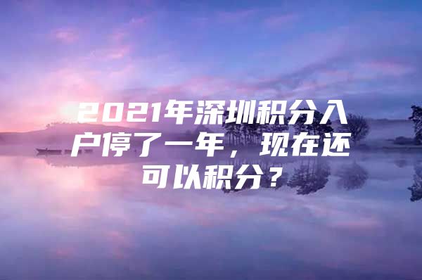 2021年深圳积分入户停了一年，现在还可以积分？