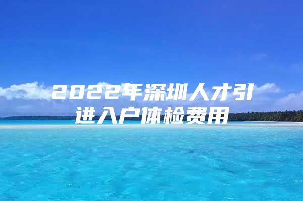 2022年深圳人才引进入户体检费用