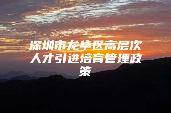 深圳市龙华区高层次人才引进培育管理政策