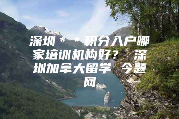 深圳＊＊积分入户哪家培训机构好？ 深圳加拿大留学 今题网