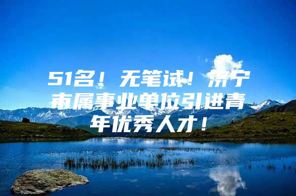 51名！无笔试！济宁市属事业单位引进青年优秀人才！