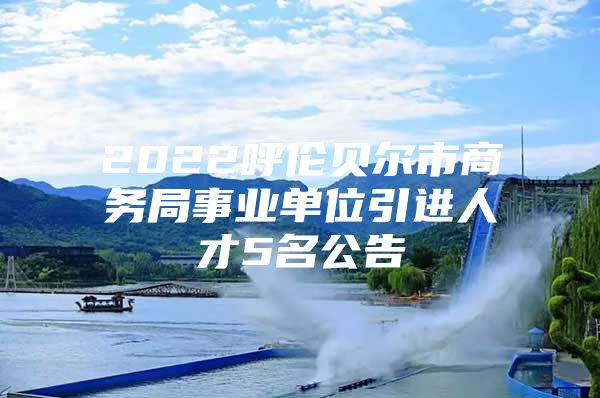 2022呼伦贝尔市商务局事业单位引进人才5名公告