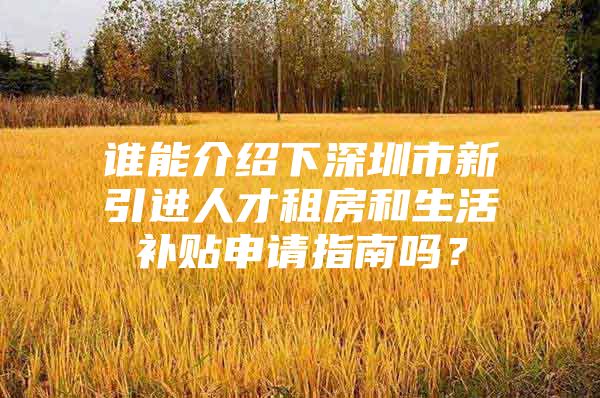 谁能介绍下深圳市新引进人才租房和生活补贴申请指南吗？