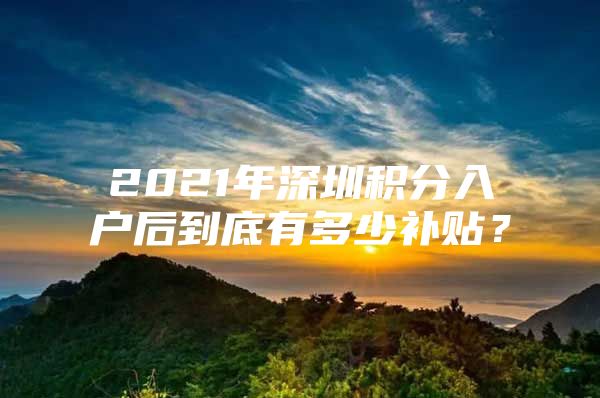 2021年深圳积分入户后到底有多少补贴？