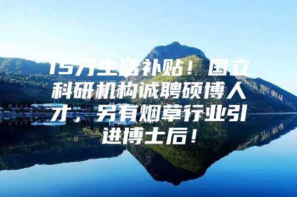 15万生活补贴！国立科研机构诚聘硕博人才，另有烟草行业引进博士后！