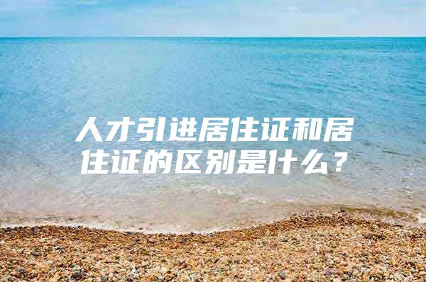 人才引进居住证和居住证的区别是什么？