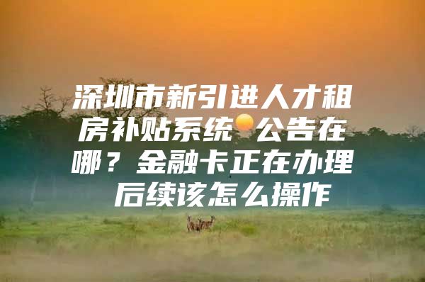 深圳市新引进人才租房补贴系统 公告在哪？金融卡正在办理 后续该怎么操作