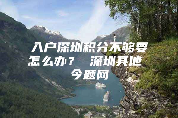 入户深圳积分不够要怎么办？ 深圳其他 今题网
