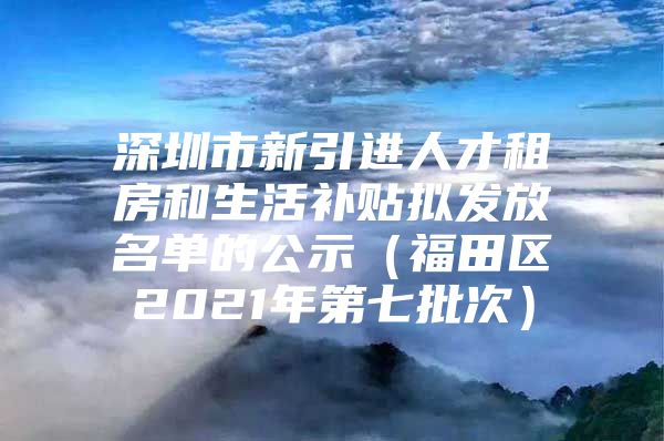 深圳市新引进人才租房和生活补贴拟发放名单的公示（福田区2021年第七批次）