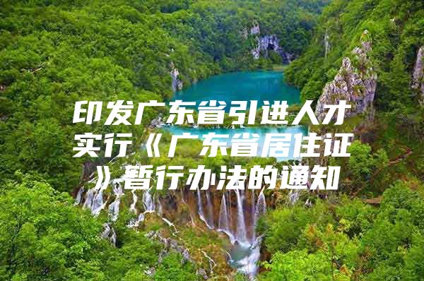 印发广东省引进人才实行《广东省居住证》暂行办法的通知