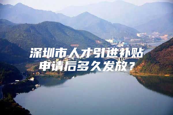 深圳市人才引进补贴申请后多久发放？