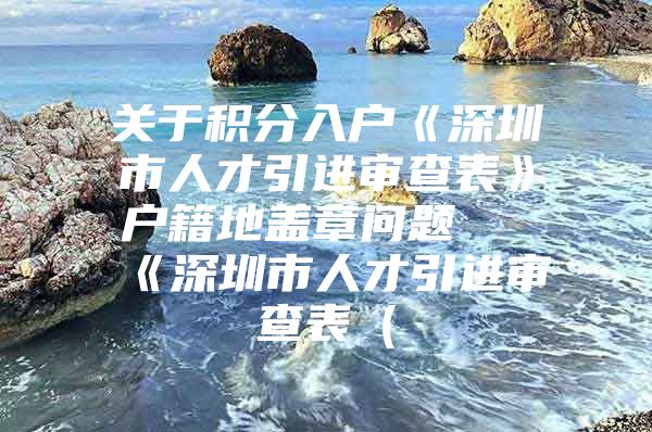 关于积分入户《深圳市人才引进审查表》户籍地盖章问题 《深圳市人才引进审查表（