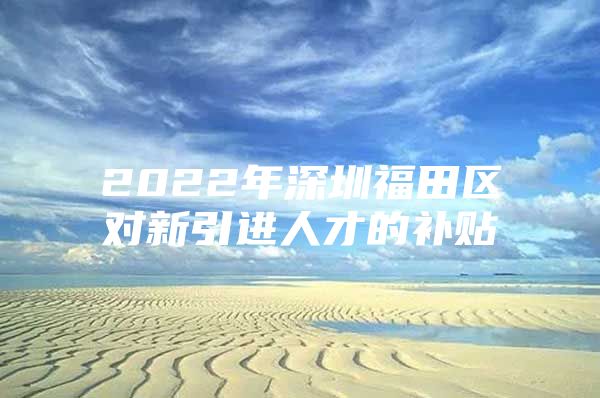 2022年深圳福田区对新引进人才的补贴