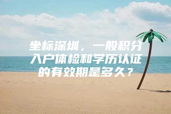 坐标深圳，一般积分入户体检和学历认证的有效期是多久？