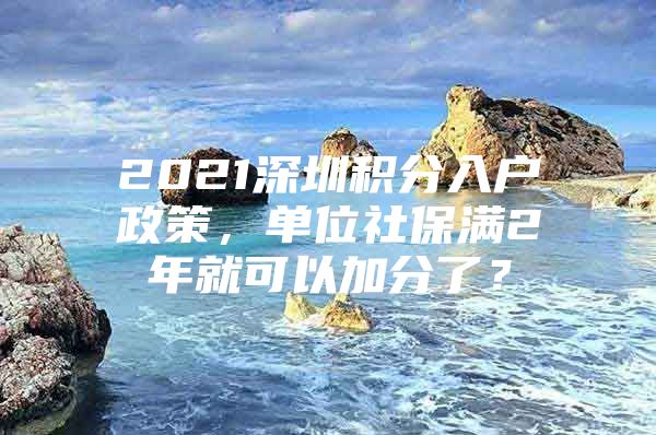 2021深圳积分入户政策，单位社保满2年就可以加分了？