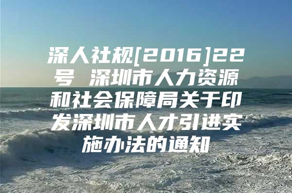 深人社规[2016]22号 深圳市人力资源和社会保障局关于印发深圳市人才引进实施办法的通知