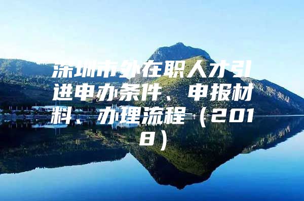 深圳市外在职人才引进申办条件、申报材料、办理流程（2018）
