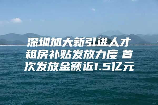 深圳加大新引进人才租房补贴发放力度　首次发放金额近1.5亿元