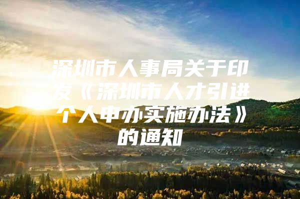 深圳市人事局关于印发《深圳市人才引进个人申办实施办法》的通知