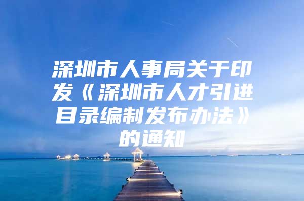 深圳市人事局关于印发《深圳市人才引进目录编制发布办法》的通知