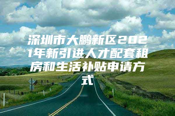 深圳市大鹏新区2021年新引进人才配套租房和生活补贴申请方式