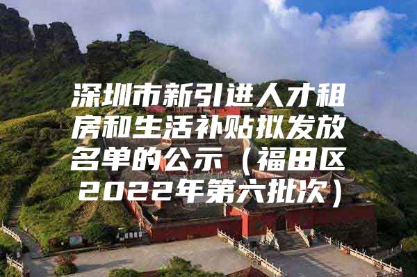 深圳市新引进人才租房和生活补贴拟发放名单的公示（福田区2022年第六批次）