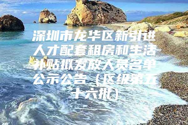 深圳市龙华区新引进人才配套租房和生活补贴拟发放人员名单公示公告（区级第五十六批）