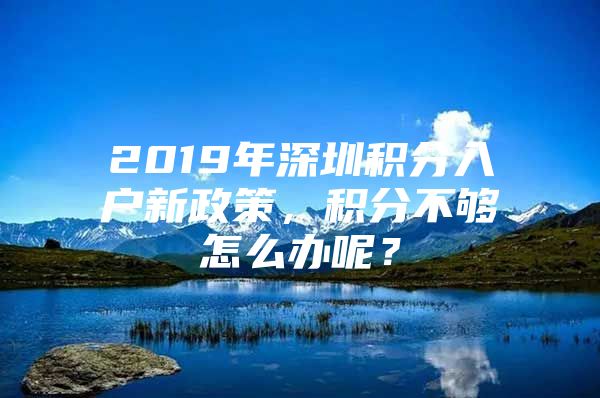 2019年深圳积分入户新政策，积分不够怎么办呢？