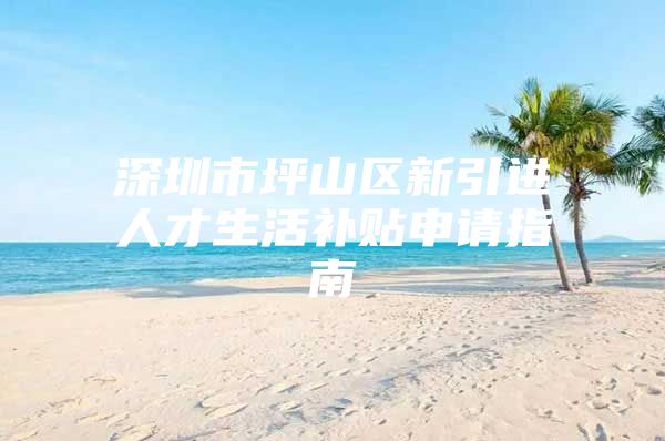 深圳市坪山区新引进人才生活补贴申请指南