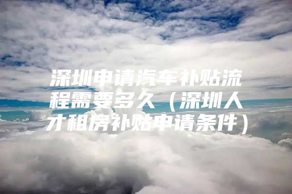 深圳申请汽车补贴流程需要多久（深圳人才租房补贴申请条件）
