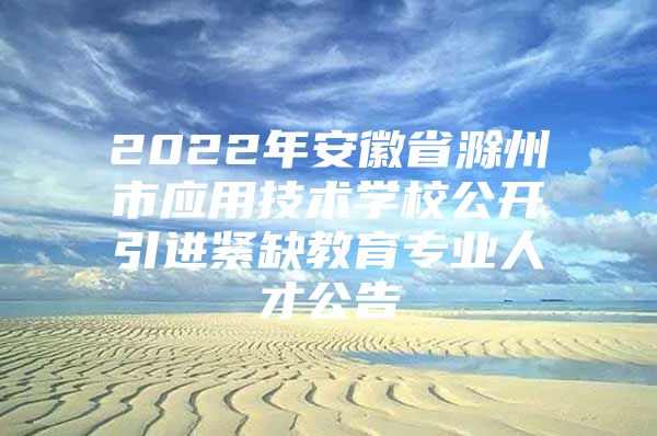 2022年安徽省滁州市应用技术学校公开引进紧缺教育专业人才公告