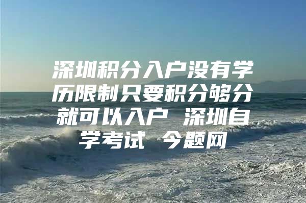 深圳积分入户没有学历限制只要积分够分就可以入户 深圳自学考试 今题网