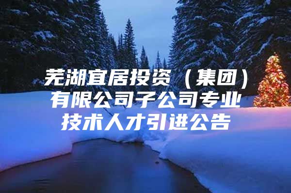芜湖宜居投资（集团）有限公司子公司专业技术人才引进公告