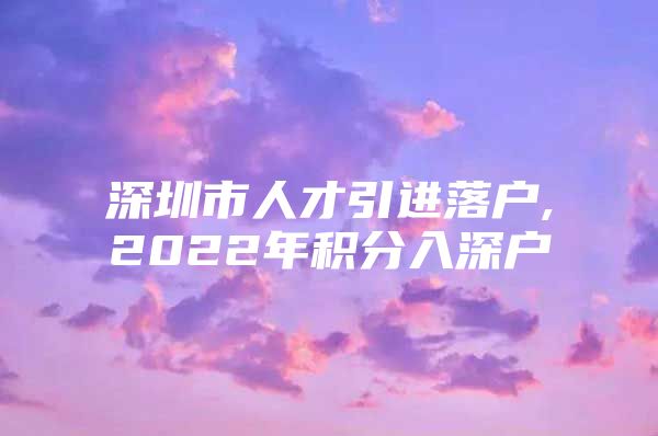 深圳市人才引进落户,2022年积分入深户