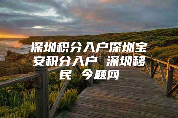 深圳积分入户深圳宝安积分入户 深圳移民 今题网