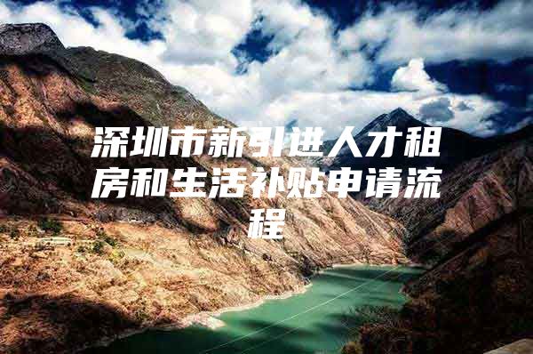 深圳市新引进人才租房和生活补贴申请流程