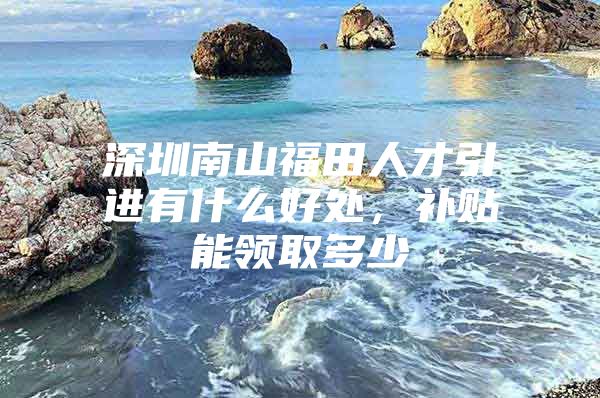 深圳南山福田人才引进有什么好处，补贴能领取多少